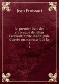 Le premier livre des chronique de Jehan Froissart: texte indit, pub. d`aprs un manuscrit de la .. 1