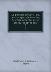Le paysan perverti, ou, Les dangers de la ville;: histoire rcente, mise au jour d`aprs les .. 3