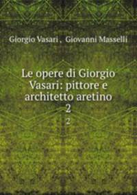 Le opere di Giorgio Vasari: pittore e architetto aretino. 2