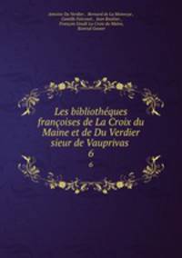 Les bibliothques franoises de La Croix du Maine et de Du Verdier sieur de Vauprivas .. 6