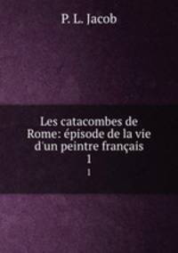 Les catacombes de Rome: pisode de la vie d`un peintre franais. 1