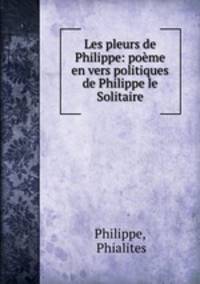 Les pleurs de Philippe: poeme en vers politiques de Philippe le Solitaire