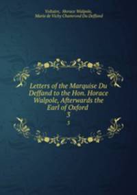 Letters of the Marquise Du Deffand to the Hon. Horace Walpole, Afterwards the Earl of Oxford .. 3