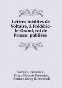 Lettres inedites de Voltaire, a Frederic-le-Grand, roi de Prusse: publiees .