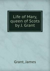 Life of Mary, queen of Scots by J. Grant.