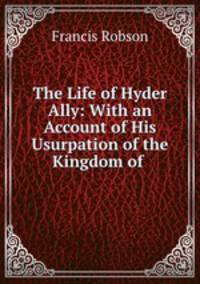 The Life of Hyder Ally: With an Account of His Usurpation of the Kingdom of .