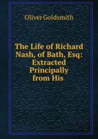 The Life of Richard Nash, of Bath, Esq: Extracted Principally from His .