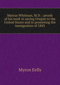 Marcus Whitman, M.D. : proofs of his work in saving Oregon to the United States and in promoting the immigration of 1843