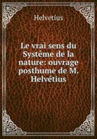 Le vrai sens du Systeme de la nature: ouvrage posthume de M. Helvetius.