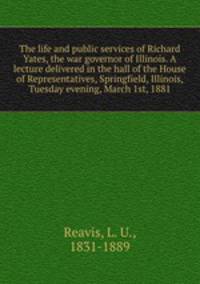 The life and public services of Richard Yates, the war governor of Illinois. A lecture delivered in the hall of the House of Representatives, Springfield, Illinois, Tuesday evening, March 1st, 1881