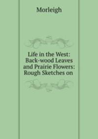 Life in the West: Back-wood Leaves and Prairie Flowers: Rough Sketches on .