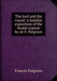 The lord and the vassal: a familiar exposition of the feudal system by sir F. Palgrave.
