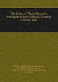 The Lives of Those Eminent Antiquaries John Leland, Thomas Hearne, and .. 1