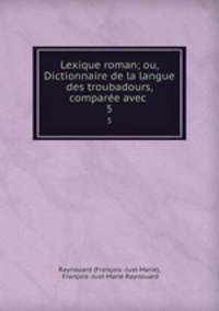 Lexique roman; ou, Dictionnaire de la langue des troubadours, compare avec .. 5