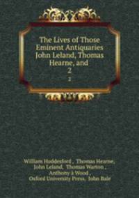 The Lives of Those Eminent Antiquaries John Leland, Thomas Hearne, and .. 2