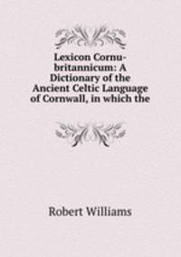 Lexicon Cornu-britannicum: A Dictionary of the Ancient Celtic Language of Cornwall, in which the .