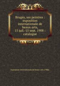 Bruges, ses peintres : exposition internationale de beaux-arts, 15 juil.-15 sept. 1908 : catalogue