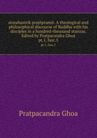atasahastrik prajpramit. A theological and philosophical discourse of Buddha with his disciples in a hundred-thousand stanzas. Edited by Pratpacandra Ghoa. pt.1, fasc.5
