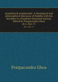 atasahastrik prajpramit. A theological and philosophical discourse of Buddha with his disciples in a hundred-thousand stanzas. Edited by Pratpacandra Ghoa. pt.1, fasc.15