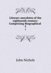 Literary anecdotes of the eighteenth century: Comprizing Biographical .. 5