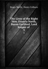 The Lives of the Right Hon. Francis North, Baron Guilford, Lord Keeper of .. 3