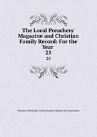 The Local Preachers` Magazine and Christian Family Record: For the Year .. 25