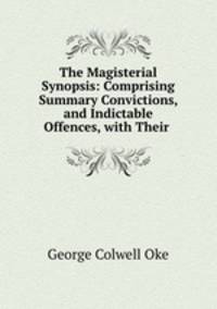 The Magisterial Synopsis: Comprising Summary Convictions, and Indictable Offences, with Their .