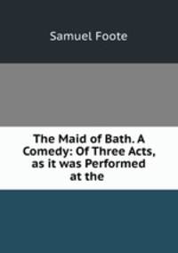 The Maid of Bath. A Comedy: Of Three Acts, as it was Performed at the .