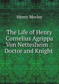 The Life of Henry Cornelius Agrippa Von Nettesheim .: Doctor and Knight .