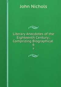 Literary Anecdotes of the Eighteenth Century;: Comprizing Biographical .. 6