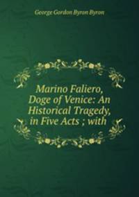 Marino Faliero, Doge of Venice: An Historical Tragedy, in Five Acts ; with .