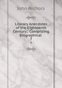 Literary Anecdotes of the Eighteenth Century;: Comprizing Biographical .. 7