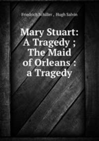 Mary Stuart: A Tragedy ; The Maid of Orleans : a Tragedy