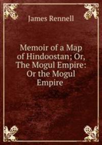 Memoir of a Map of Hindoostan; Or, The Mogul Empire: Or the Mogul Empire .