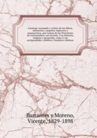 Catalogo razonado y critico de los libros, memorias y papeles; impresos y manuscritos, que tratan de las Provincias de Extremadura, asi tocante, a su historia, religion y geografia, como a sus antiguedades, nobleza y hombres celebres