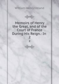 Memoirs of Henry the Great, and of the Court of France During His Reign.: In .. 2