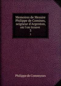 Memoires de Messire Philippe de Comines, seigneur d`Argenton, o l`on trouve .. 3