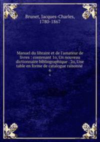 Manuel du libraire et de l`amateur de livres : contenant 1o, Un nouveau dictionnaire bibliographique . 2o, Une table en forme de catalogue raisonne .. 6