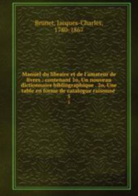 Manuel du libraire et de l`amateur de livres : contenant 1o, Un nouveau dictionnaire bibliographique . 2o, Une table en forme de catalogue raisonne .. 5