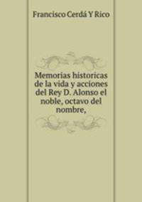 Memorias historicas de la vida y acciones del Rey D. Alonso el noble, octavo del nombre,
