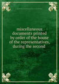 miscellaneous documents printed by order of the house of the representatives, during the second .