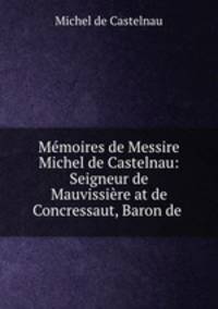 Memoires de Messire Michel de Castelnau: Seigneur de Mauvissiere at de Concressaut, Baron de .