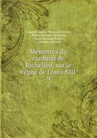 Mmoires du cardinal de Richelieu, sur le rgne de Louis XIII.. 9