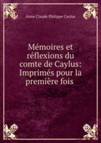 Memoires et reflexions du comte de Caylus: Imprimes pour la premiere fois .