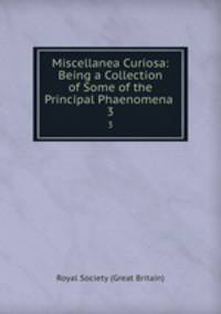 Miscellanea Curiosa: Being a Collection of Some of the Principal Phaenomena .. 3