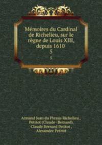 Mmoires du Cardinal de Richelieu, sur le rgne de Louis XIII, depuis 1610 .. 5