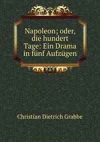 Napoleon; oder, die hundert Tage: Ein Drama in funf Aufzugen