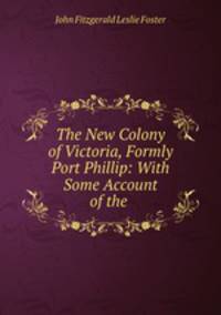 The New Colony of Victoria, Formly Port Phillip: With Some Account of the .