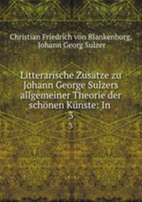 Litterarische Zusatze zu Johann George Sulzers allgemeiner Theorie der schonen Kunste: In .