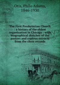 The First Presbyterian Church : a history of the oldest organization in Chicago : with biographical sketches of the pastors and copious extracts from the choir records